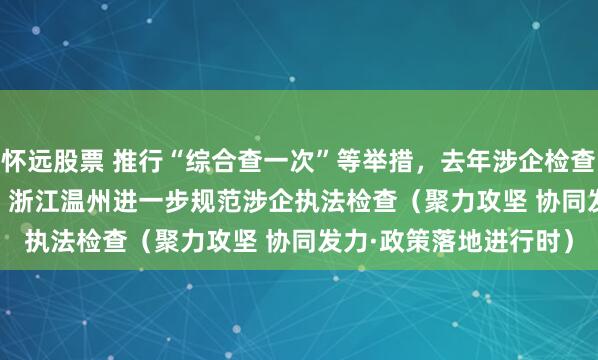 怀远股票 推行“综合查一次”等举措，去年涉企检查量同比下降31.2%—— 浙江温州进一步规范涉企执法检查（聚力攻坚 协同发力·政策落地进行时）