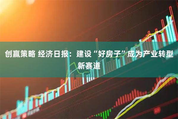 创赢策略 经济日报：建设“好房子”成为产业转型新赛道