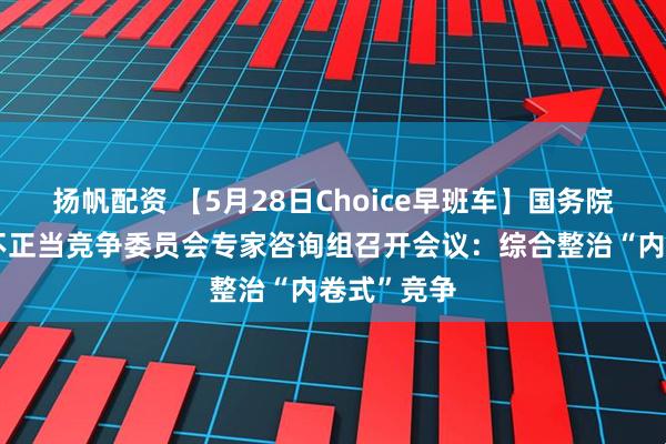 扬帆配资 【5月28日Choice早班车】国务院反垄断反不正当竞争委员会专家咨询组召开会议：综合整治“内卷式”竞争