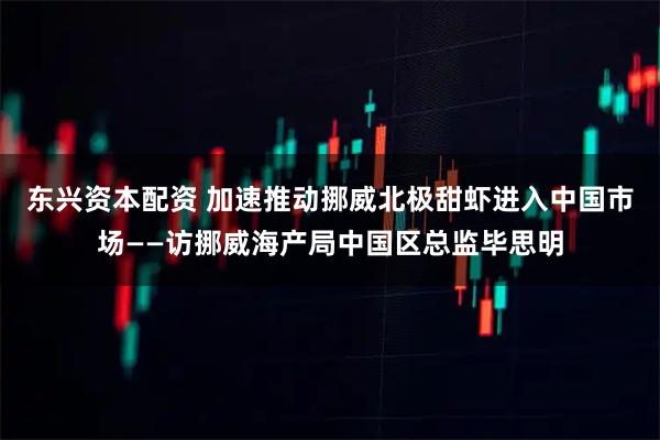 东兴资本配资 加速推动挪威北极甜虾进入中国市场——访挪威海产局中国区总监毕思明
