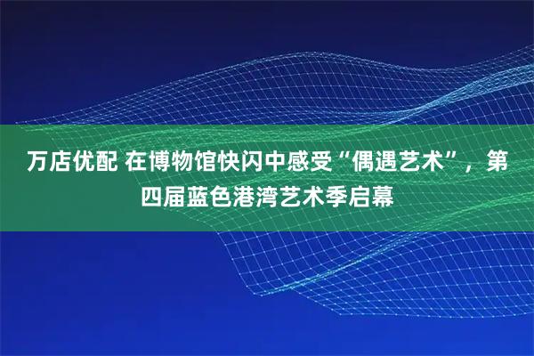 万店优配 在博物馆快闪中感受“偶遇艺术”，第四届蓝色港湾艺术季启幕