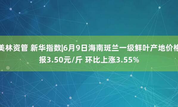 美林资管 新华指数|6月9日海南斑兰一级鲜叶产地价格报3.50元/斤 环比上涨3.55%