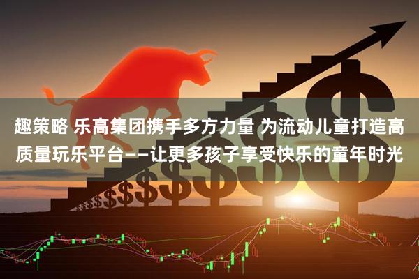 趣策略 乐高集团携手多方力量 为流动儿童打造高质量玩乐平台——让更多孩子享受快乐的童年时光