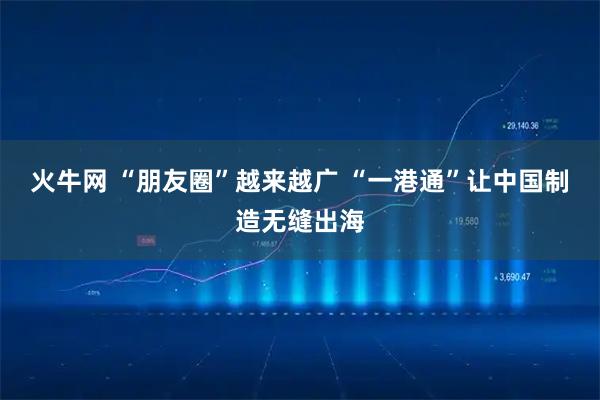 火牛网 “朋友圈”越来越广 “一港通”让中国制造无缝出海