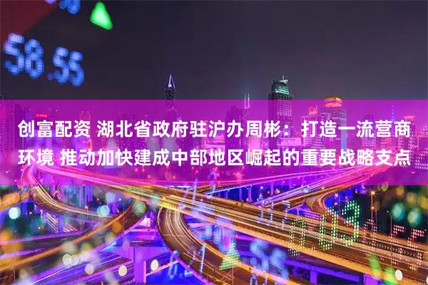 创富配资 湖北省政府驻沪办周彬：打造一流营商环境 推动加快建成中部地区崛起的重要战略支点