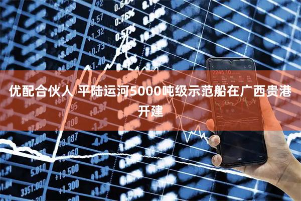 优配合伙人 平陆运河5000吨级示范船在广西贵港开建