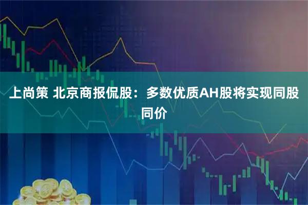 上尚策 北京商报侃股:多数优质AH股将实现同股同价