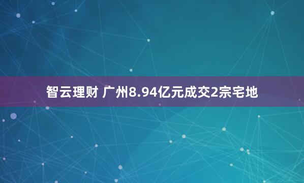 智云理财 广州8.94亿元成交2宗宅地