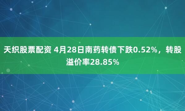 天织股票配资 4月28日南药转债下跌0.52%，转股溢价率28.85%