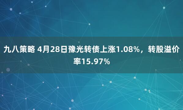 九八策略 4月28日豫光转债上涨1.08%，转股溢价率15.97%