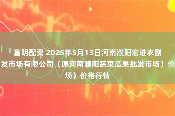 富明配资 2025年5月13日河南濮阳宏进农副产品批发市场有限公司（原河南濮阳蔬菜瓜果批发市场）价格行情