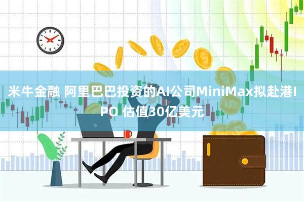 米牛金融 阿里巴巴投资的AI公司MiniMax拟赴港IPO 估值30亿美元