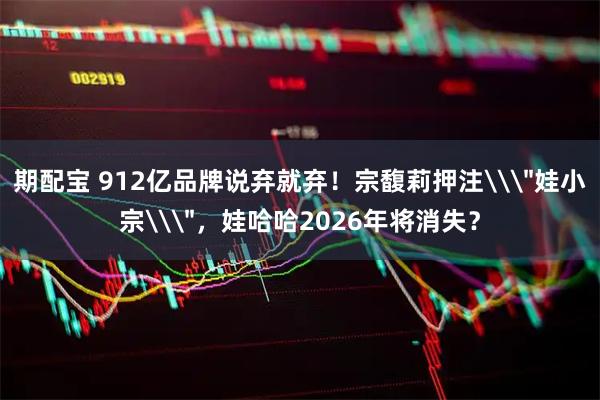 期配宝 912亿品牌说弃就弃！宗馥莉押注\＂娃小宗\＂，娃哈哈2026年将消失？