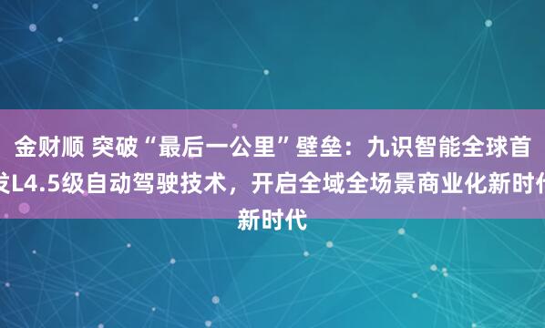 金财顺 突破“最后一公里”壁垒：九识智能全球首发L4.5级自动驾驶技术，开启全域全场景商业化新时代