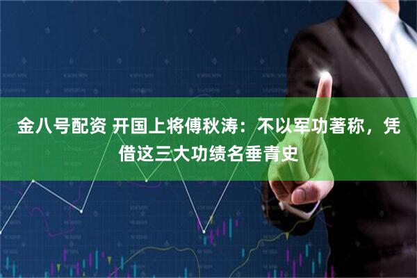 金八号配资 开国上将傅秋涛：不以军功著称，凭借这三大功绩名垂青史