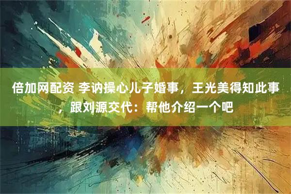 倍加网配资 李讷操心儿子婚事，王光美得知此事，跟刘源交代：帮他介绍一个吧