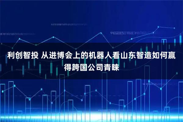 利创智投 从进博会上的机器人看山东智造如何赢得跨国公司青睐