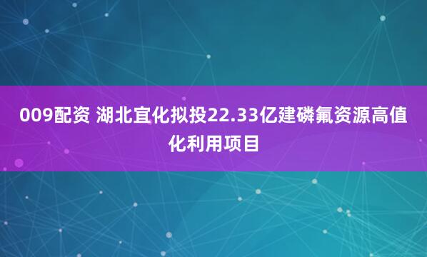 009配资 湖北宜化拟投22.33亿建磷氟资源高值化利用项目