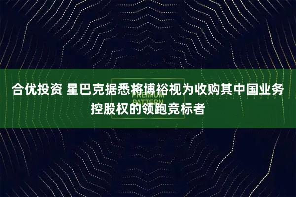 合优投资 星巴克据悉将博裕视为收购其中国业务控股权的领跑竞标者