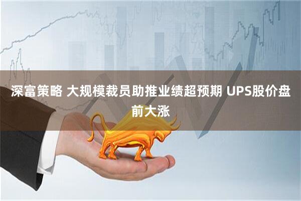 深富策略 大规模裁员助推业绩超预期 UPS股价盘前大涨