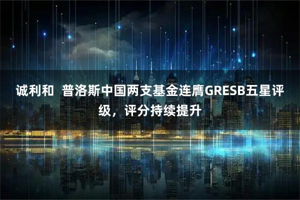 诚利和  普洛斯中国两支基金连膺GRESB五星评级，评分持续提升