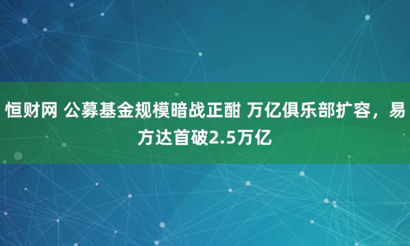 恒财网 公募基金规模暗战正酣 万亿俱乐部扩容，易方达首破2.5万亿