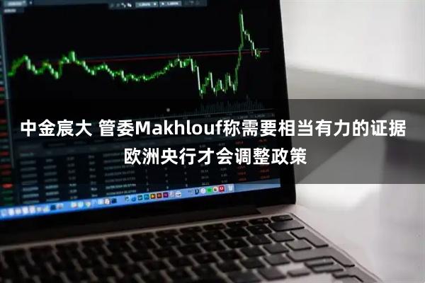 中金宸大 管委Makhlouf称需要相当有力的证据 欧洲央行才会调整政策