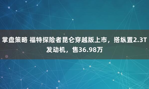 掌盘策略 福特探险者昆仑穿越版上市，搭纵置2.3T发动机，售36.98万