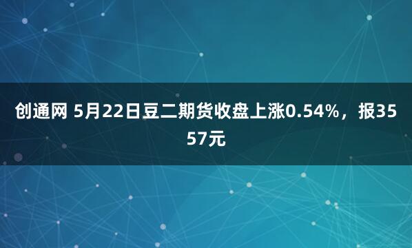 创通网 5月22日豆二期货收盘上涨0.54%，报3557元