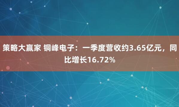 策略大赢家 铜峰电子：一季度营收约3.65亿元，同比增长16.72%