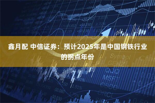 鑫月配 中信证券：预计2025年是中国钢铁行业的拐点年份