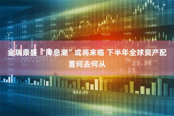 金瑞鼎盛 “降息潮”或将来临 下半年全球资产配置何去何从