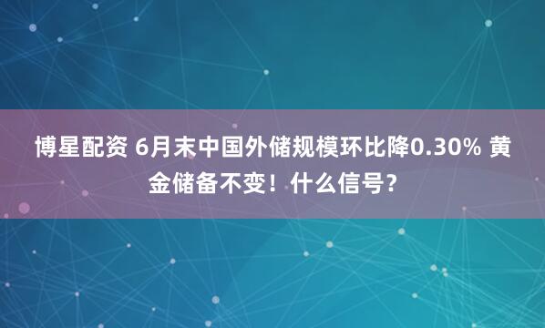 博星配资 6月末中国外储规模环比降0.30% 黄金储备不变！什么信号？