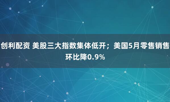 创利配资 美股三大指数集体低开；美国5月零售销售环比降0.9%