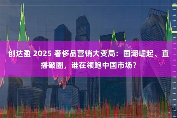创达盈 2025 奢侈品营销大变局：国潮崛起、直播破圈，谁在领跑中国市场？