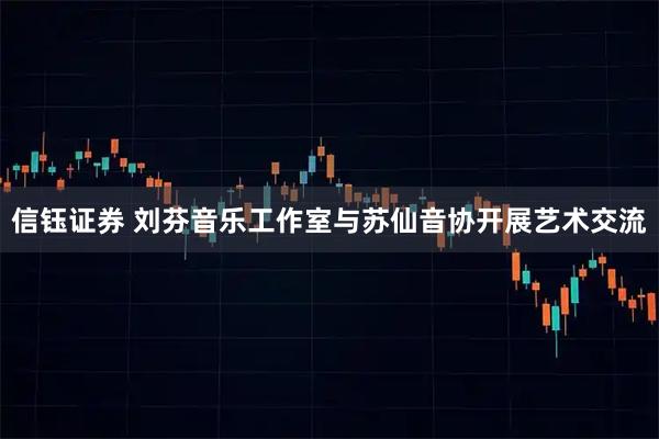 信钰证券 刘芬音乐工作室与苏仙音协开展艺术交流