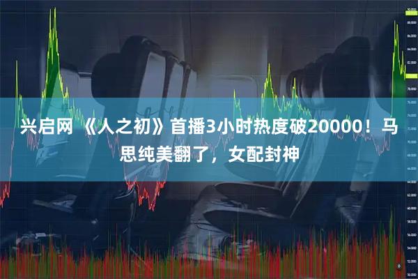 兴启网 《人之初》首播3小时热度破20000！马思纯美翻了，女配封神