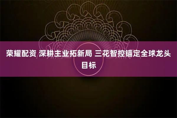 荣耀配资 深耕主业拓新局 三花智控锚定全球龙头目标