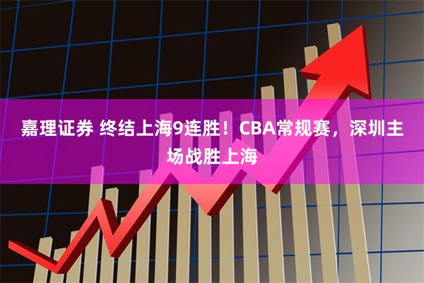 嘉理证券 终结上海9连胜！CBA常规赛，深圳主场战胜上海