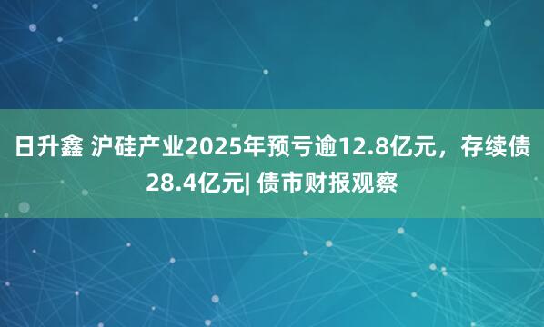 日升鑫 沪硅产业2025年预亏逾12.8亿元，存续债28.4亿元| 债市财报观察