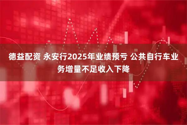 德益配资 永安行2025年业绩预亏 公共自行车业务增量不足收入下降
