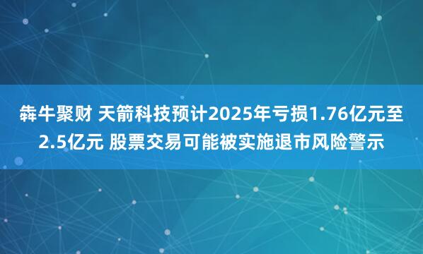 犇牛聚财 天箭科技预计2025年亏损1.76亿元至2.5亿元 股票交易可能被实施退市风险警示
