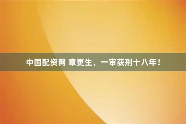 中国配资网 章更生，一审获刑十八年！