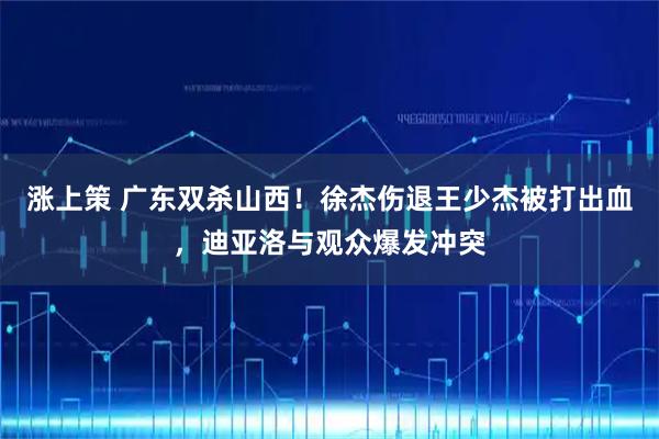 涨上策 广东双杀山西！徐杰伤退王少杰被打出血，迪亚洛与观众爆发冲突