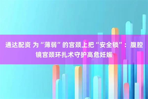 通达配资 为“薄弱”的宫颈上把“安全锁”：腹腔镜宫颈环扎术守护高危妊娠