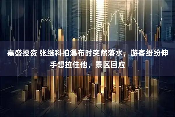 嘉盛投资 张继科拍瀑布时突然落水，游客纷纷伸手想拉住他，景区回应